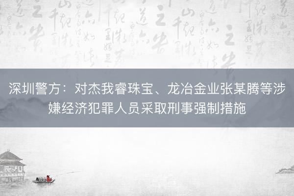 深圳警方：对杰我睿珠宝、龙冶金业张某腾等涉嫌经济犯罪人员采取刑事强制措施