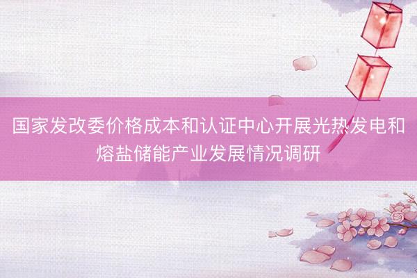 国家发改委价格成本和认证中心开展光热发电和熔盐储能产业发展情况调研